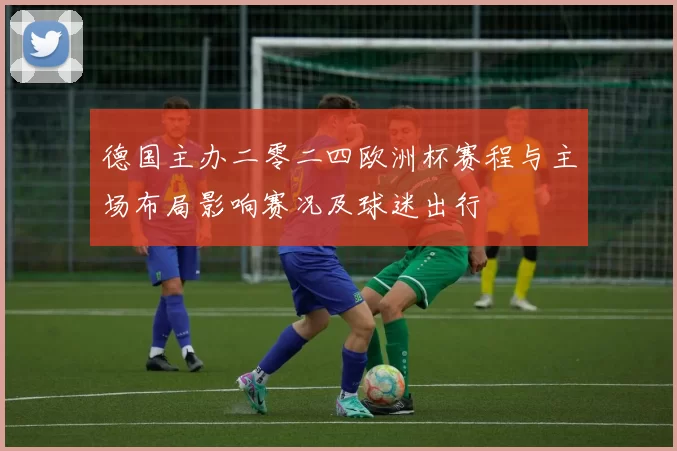 德国主办二零二四欧洲杯赛程与主场布局影响赛况及球迷出行