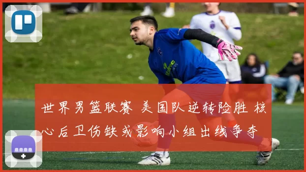 世界男篮联赛 美国队逆转险胜 核心后卫伤缺或影响小组出线争夺