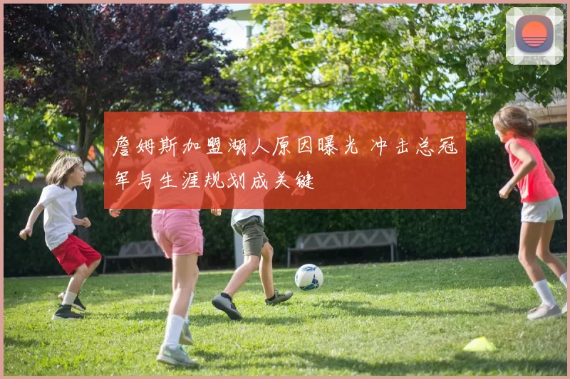 詹姆斯加盟湖人原因曝光 冲击总冠军与生涯规划成关键