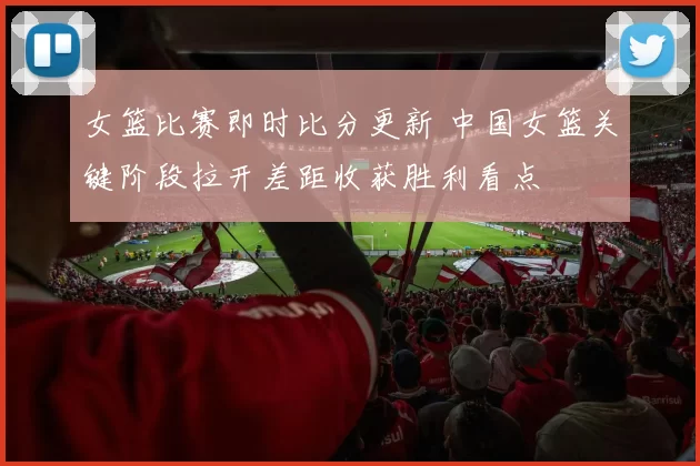 女篮比赛即时比分更新 中国女篮关键阶段拉开差距收获胜利看点