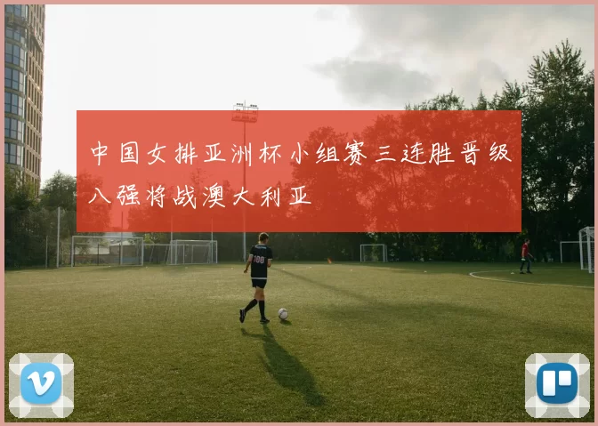 中国女排亚洲杯小组赛三连胜晋级八强将战澳大利亚