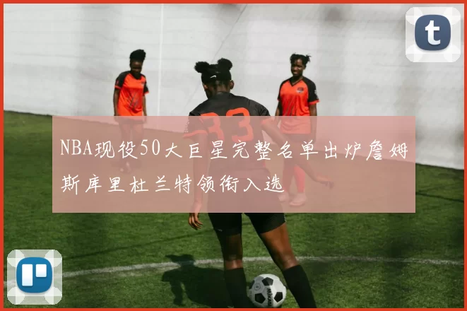 NBA现役50大巨星完整名单出炉詹姆斯库里杜兰特领衔入选