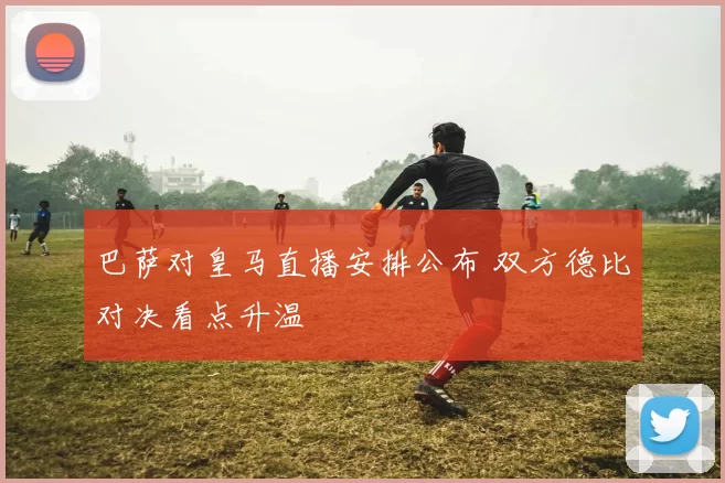 巴萨对皇马直播安排公布 双方德比对决看点升温