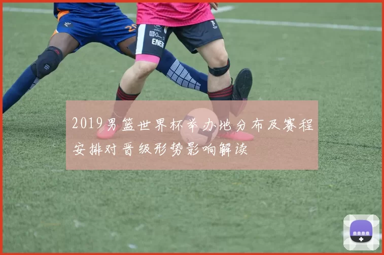 2019男篮世界杯举办地分布及赛程安排对晋级形势影响解读
