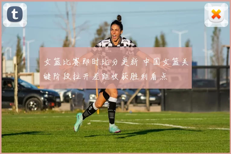 女篮比赛即时比分更新 中国女篮关键阶段拉开差距收获胜利看点