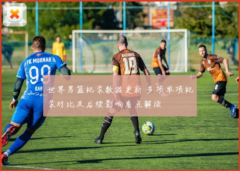 世界男篮纪录数据更新 多项单项纪录对比及后续影响看点解读