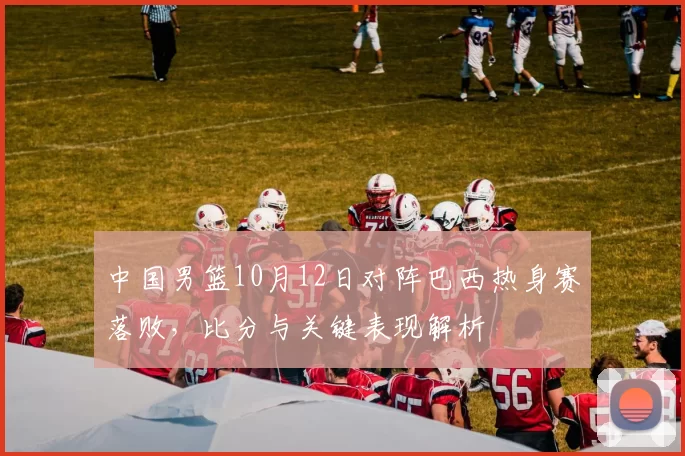 中国男篮10月12日对阵巴西热身赛落败,比分与关键表现解析