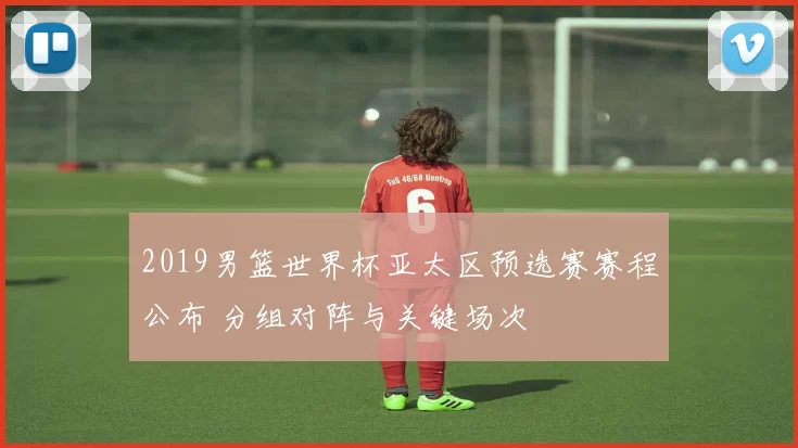 2019男篮世界杯亚太区预选赛赛程公布 分组对阵与关键场次