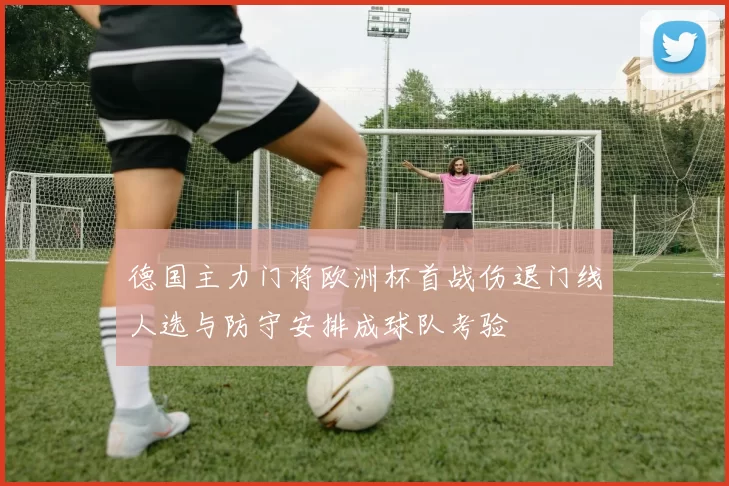 德国主力门将欧洲杯首战伤退门线人选与防守安排成球队考验