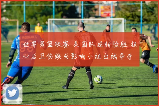 世界男篮联赛 美国队逆转险胜 核心后卫伤缺或影响小组出线争夺