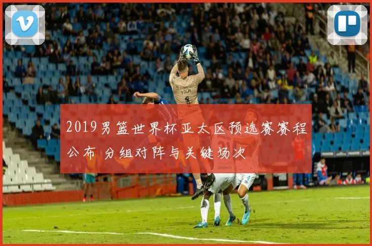 2019男篮世界杯亚太区预选赛赛程公布 分组对阵与关键场次