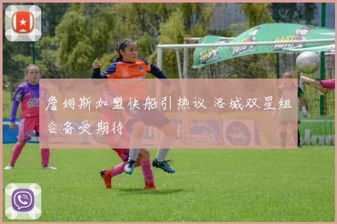 詹姆斯加盟快船引热议 洛城双星组合备受期待