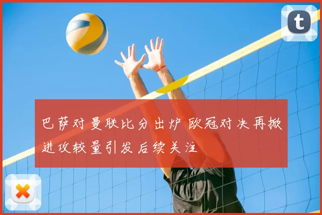 巴萨对曼联比分出炉 欧冠对决再掀进攻较量引发后续关注