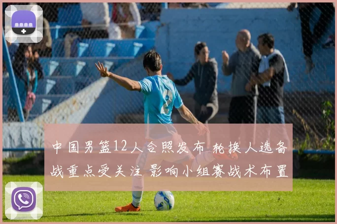 中国男篮12人合照发布 轮换人选备战重点受关注 影响小组赛战术布置