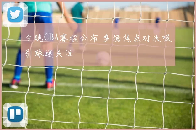 今晚CBA赛程公布 多场焦点对决吸引球迷关注