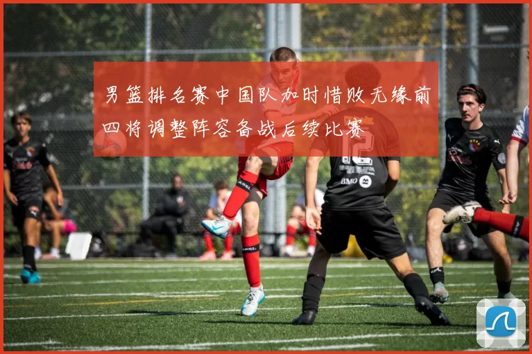 男篮排名赛中国队加时惜败无缘前四将调整阵容备战后续比赛