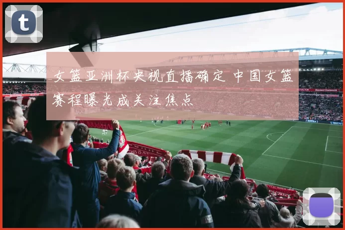 女篮亚洲杯央视直播确定 中国女篮赛程曝光成关注焦点