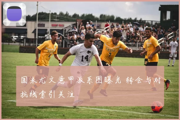 国米尤文意甲派系图曝光 转会与对抗线索引关注