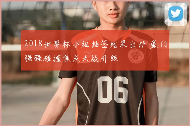 2018世界杯小组抽签结果出炉 豪门强强碰撞焦点大战升级