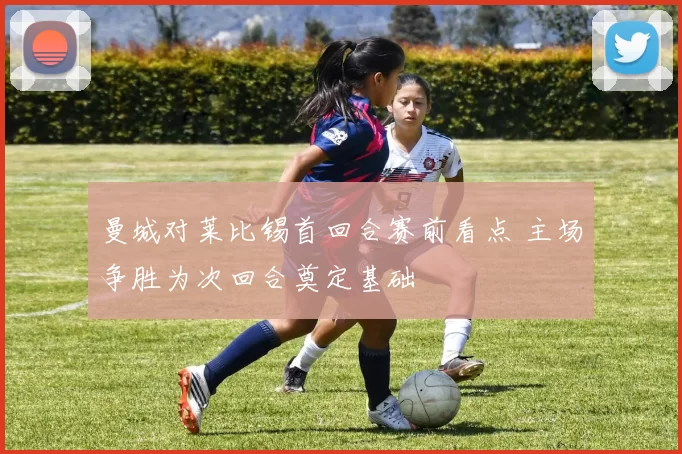 曼城对莱比锡首回合赛前看点 主场争胜为次回合奠定基础