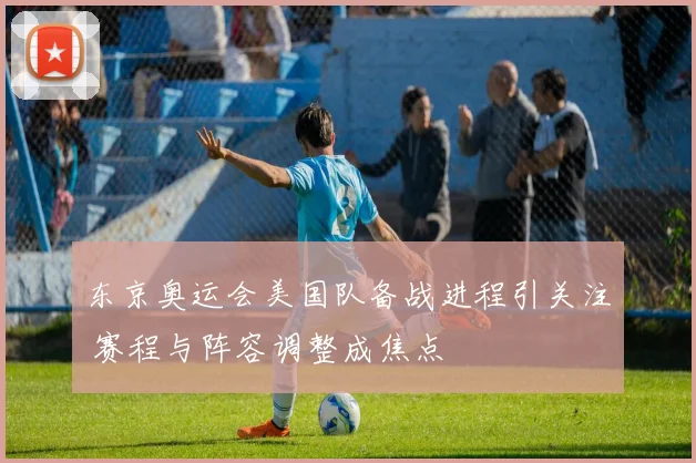 东京奥运会美国队备战进程引关注 赛程与阵容调整成焦点