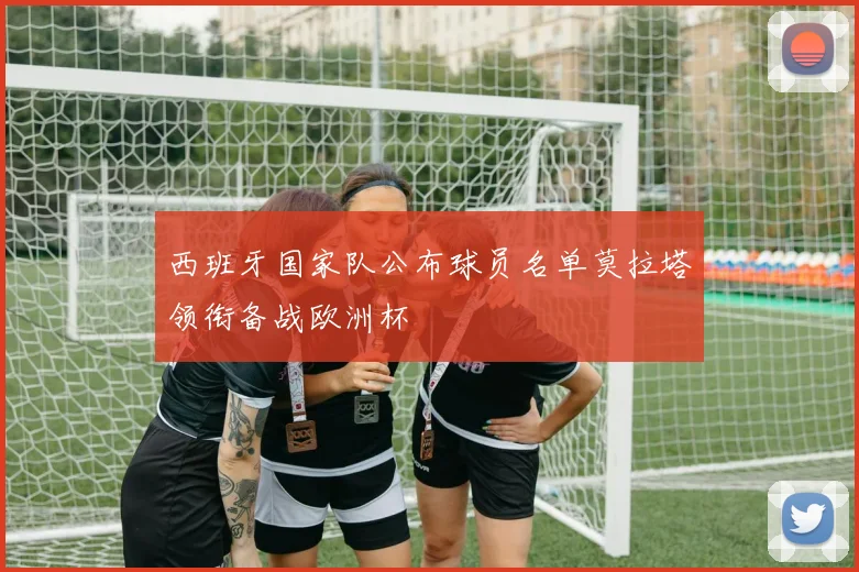 西班牙国家队公布球员名单莫拉塔领衔备战欧洲杯