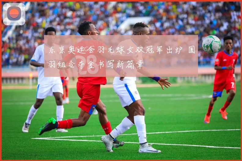 东京奥运会羽毛球女双冠军出炉 国羽组合夺金书写新篇章