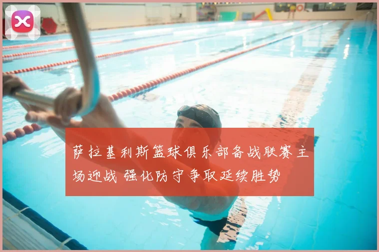 萨拉基利斯篮球俱乐部备战联赛主场迎战 强化防守争取延续胜势