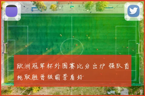 欧洲冠军杯外围赛比分出炉 强队首轮取胜晋级前景看好