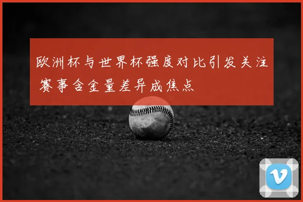 欧洲杯与世界杯强度对比引发关注 赛事含金量差异成焦点