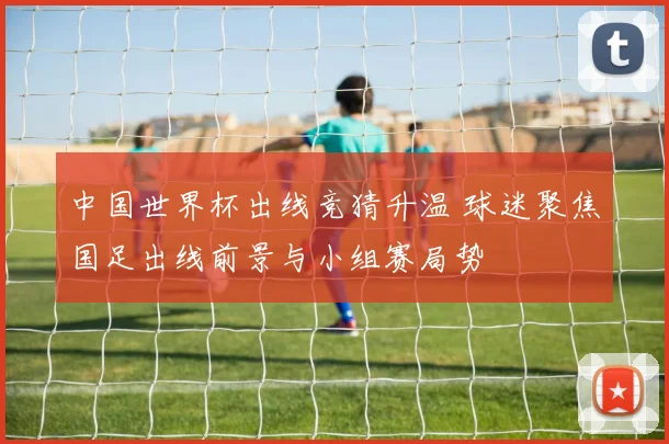 中国世界杯出线竞猜升温 球迷聚焦国足出线前景与小组赛局势
