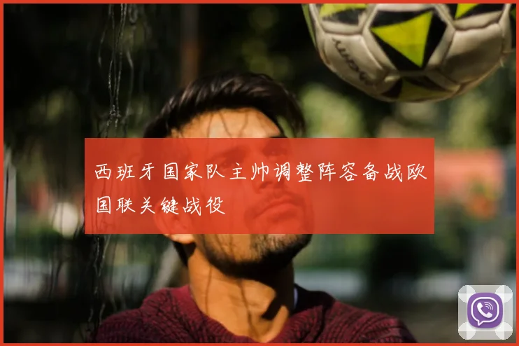 西班牙国家队主帅调整阵容备战欧国联关键战役