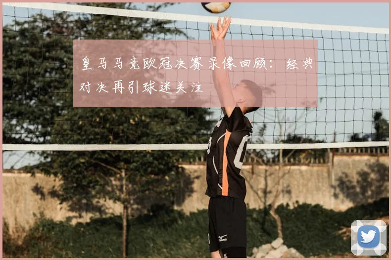 皇马马竞欧冠决赛录像回顾：经典对决再引球迷关注