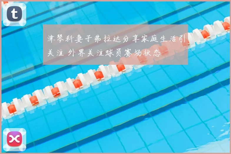津琴科妻子弗拉达分享家庭生活引关注 外界关注球员赛场状态