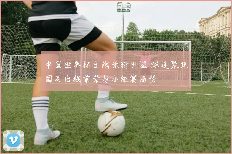 中国世界杯出线竞猜升温 球迷聚焦国足出线前景与小组赛局势