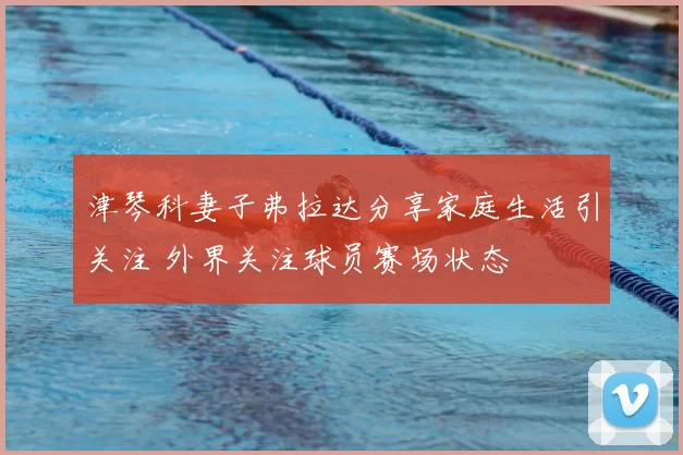 津琴科妻子弗拉达分享家庭生活引关注 外界关注球员赛场状态