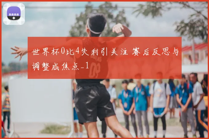 世界杯0比4失利引关注 赛后反思与调整成焦点_1