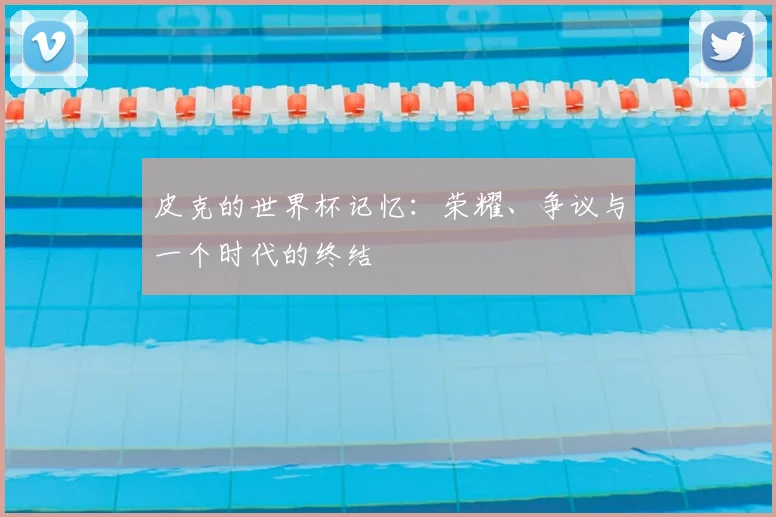 皮克的世界杯记忆：荣耀、争议与一个时代的终结