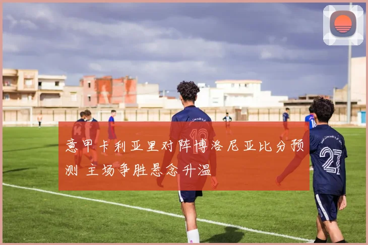 意甲卡利亚里对阵博洛尼亚比分预测 主场争胜悬念升温