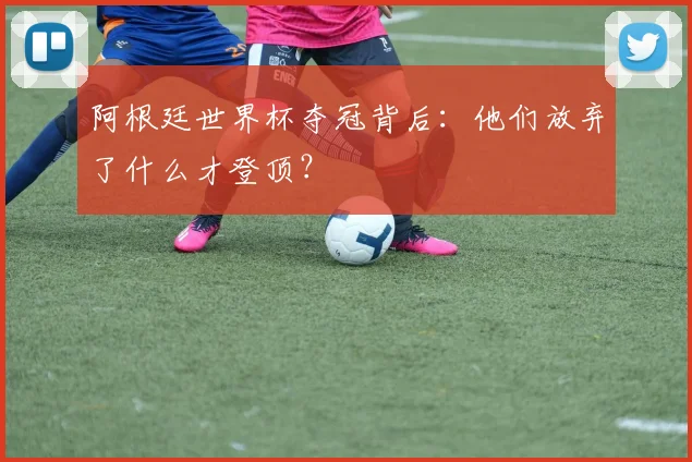 阿根廷世界杯夺冠背后:他们放弃了什么才登顶?