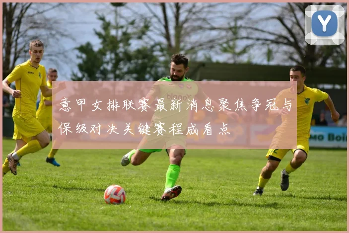 意甲女排联赛最新消息聚焦争冠与保级对决关键赛程成看点
