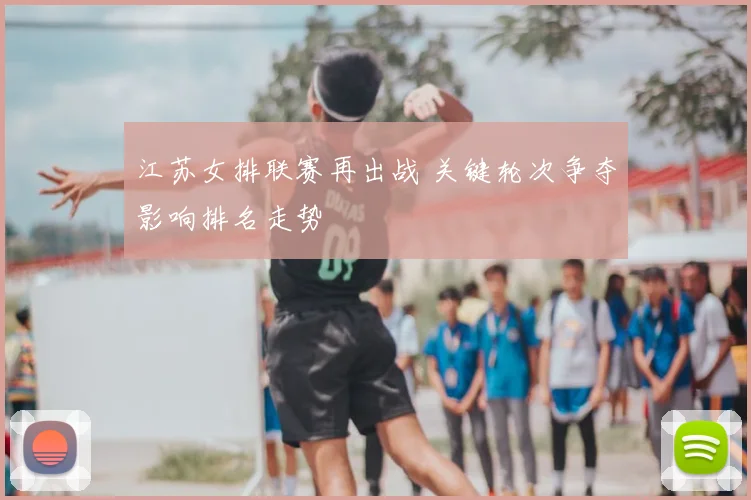 江苏女排联赛再出战 关键轮次争夺影响排名走势