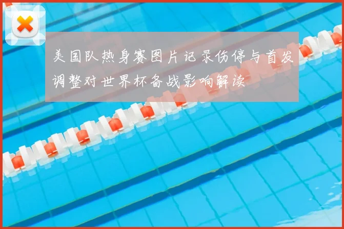 美国队热身赛图片记录伤停与首发调整对世界杯备战影响解读