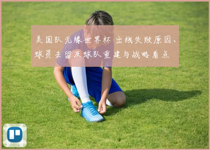 美国队无缘世界杯 出线失败原因、球员去留及球队重建与战略看点