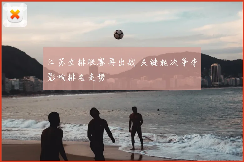 江苏女排联赛再出战 关键轮次争夺影响排名走势