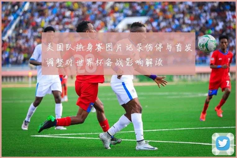 美国队热身赛图片记录伤停与首发调整对世界杯备战影响解读