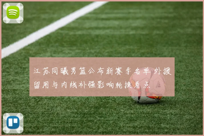 江苏同曦男篮公布新赛季名单 外援留用与内线补强影响轮换看点